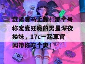 赶紧看马上删！那个号称宠妻狂魔的男星深夜搂妹，17c一起草官网带你吃个爽！