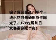 骗了我们多久？那个一线小花的未修图原件曝光了，17c吃瓜每日大赛带你吃个爽！