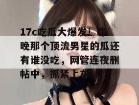 17c吃瓜大爆发！昨晚那个顶流男星的瓜还有谁没吃，网管连夜删帖中，抓紧上车！