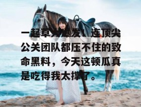 一起草大爆发！连顶尖公关团队都压不住的致命黑料，今天这顿瓜真是吃得我太撑了。