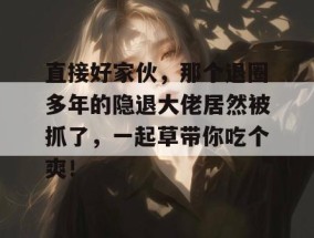直接好家伙，那个退圈多年的隐退大佬居然被抓了，一起草带你吃个爽！