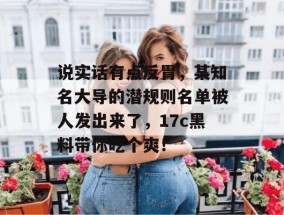 说实话有点反胃，某知名大导的潜规则名单被人发出来了，17c黑料带你吃个爽！