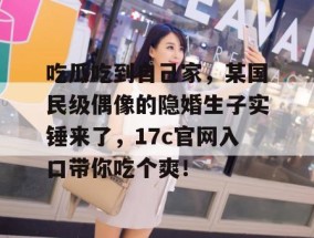 吃瓜吃到自己家，某国民级偶像的隐婚生子实锤来了，17c官网入口带你吃个爽！