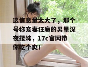 这信息量太大了，那个号称宠妻狂魔的男星深夜搂妹，17c官网带你吃个爽！