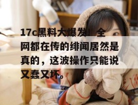 17c黑料大爆发！全网都在传的绯闻居然是真的，这波操作只能说又蠢又坏。