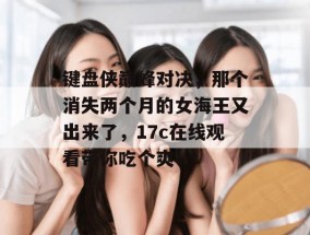 键盘侠巅峰对决，那个消失两个月的女海王又出来了，17c在线观看带你吃个爽！