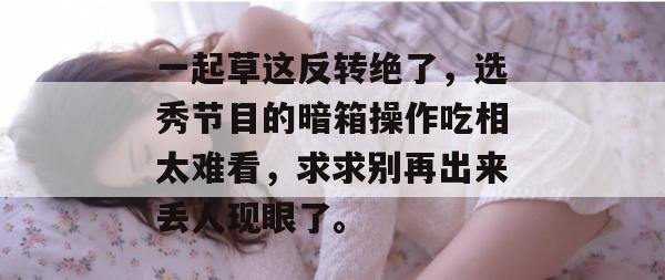 一起草这反转绝了，选秀节目的暗箱操作吃相太难看，求求别再出来丢人现眼了。