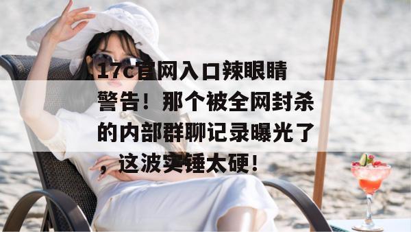 17c官网入口辣眼睛警告！那个被全网封杀的内部群聊记录曝光了，这波实锤太硬！