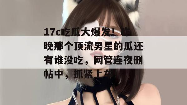 17c吃瓜大爆发！昨晚那个顶流男星的瓜还有谁没吃，网管连夜删帖中，抓紧上车！