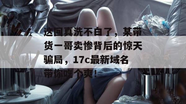 这回真洗不白了，某带货一哥卖惨背后的惊天骗局，17c最新域名带你吃个爽！