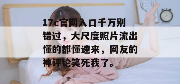 17c官网入口千万别错过，大尺度照片流出懂的都懂速来，网友的神评论笑死我了。