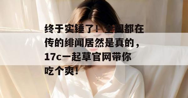 终于实锤了！全网都在传的绯闻居然是真的，17c一起草官网带你吃个爽！  第1张
