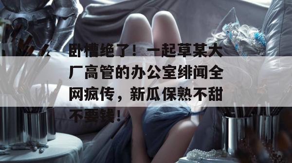 卧槽绝了！一起草某大厂高管的办公室绯闻全网疯传，新瓜保熟不甜不要钱！  第1张