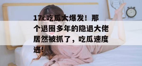 17c吃瓜大爆发！那个退圈多年的隐退大佬居然被抓了，吃瓜速度进！  第1张