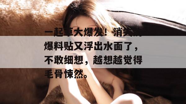 一起草大爆发！消失的爆料贴又浮出水面了，不敢细想，越想越觉得毛骨悚然。  第1张