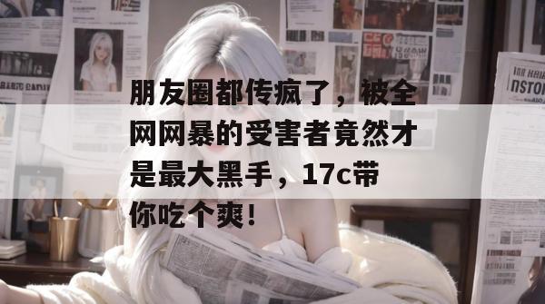 朋友圈都传疯了，被全网网暴的受害者竟然才是最大黑手，17c带你吃个爽！  第1张