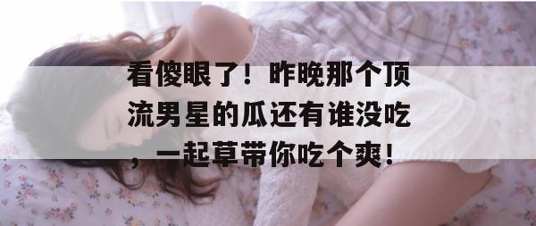 看傻眼了!昨晚那个顶流男星的瓜还有谁没吃,一起草带你吃个爽! 第1张 看傻眼了!昨晚那个顶流男星的瓜还有谁没吃,一起草带你吃个爽! 第1张