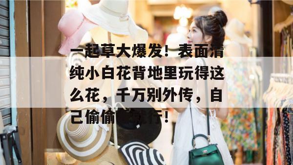 一起草大爆发！表面清纯小白花背地里玩得这么花，千万别外传，自己偷偷看就行！  第1张