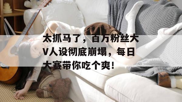 太抓马了，百万粉丝大V人设彻底崩塌，每日大赛带你吃个爽！  第1张